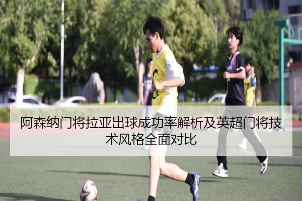 阿森纳门将拉亚出球成功率解析及英超门将技术风格全面对比