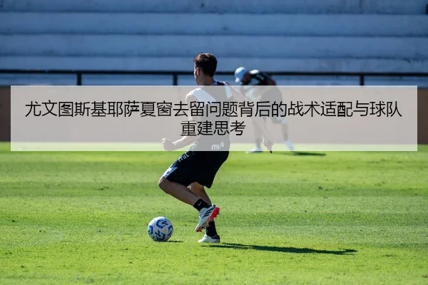 尤文图斯基耶萨夏窗去留问题背后的战术适配与球队重建思考