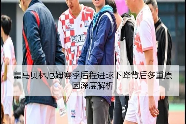 皇马贝林厄姆赛季后程进球下降背后多重原因深度解析