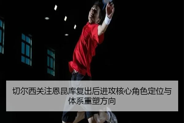 切尔西关注恩昆库复出后进攻核心角色定位与体系重塑方向