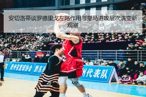 安切洛蒂谈罗德里戈左路作用与皇马进攻层次演变新观察