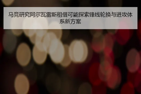马竞研究阿尔瓦雷斯租借可能探索锋线轮换与进攻体系新方案